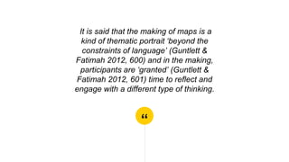 “
It is said that the making of maps is a
kind of thematic portrait ‘beyond the
constraints of language’ (Guntlett &
Fatimah 2012, 600) and in the making,
participants are ‘granted’ (Guntlett &
Fatimah 2012, 601) time to reflect and
engage with a different type of thinking.
 