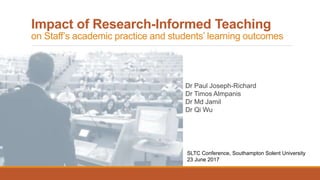 Impact of Research-Informed Teaching
on Staff’s academic practice and students’ learning outcomes
Dr Paul Joseph-Richard
Dr Timos Almpanis
Dr Md Jamil
Dr Qi Wu
SLTC Conference, Southampton Solent University
23 June 2017
 