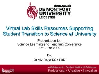 Virtual Lab Skills Resources Supporting Student Transition to Science at University Presentation to:  Science Learning and Teaching Conference 16 th  June 2009 By: Dr Viv Rolfe BSc PhD 