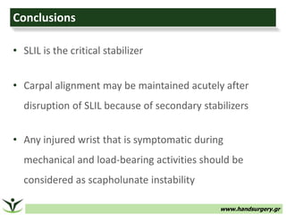 www.handsurgery.gr
• SLIL is the critical stabilizer
• Carpal alignment may be maintained acutely after
disruption of SLIL because of secondary stabilizers
• Any injured wrist that is symptomatic during
mechanical and load-bearing activities should be
considered as scapholunate instability
Conclusions
 