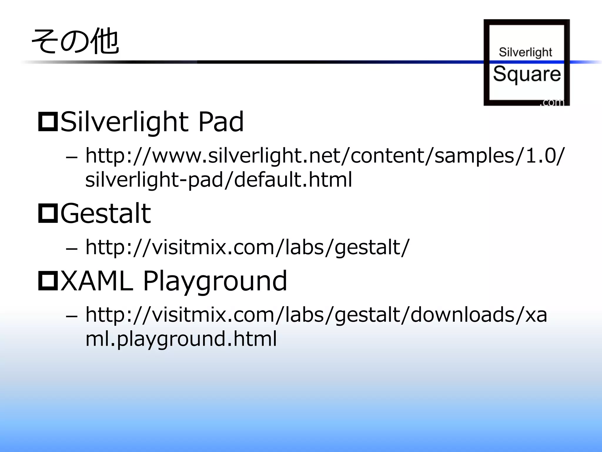 その他

Silverlight Pad
  – http://www.silverlight.net/content/samples/1.0/
    silverlight-pad/default.html
Gestalt
  – http://visitmix.com/labs/gestalt/
XAML Playground
  – http://visitmix.com/labs/gestalt/downloads/xa
    ml.playground.html
 