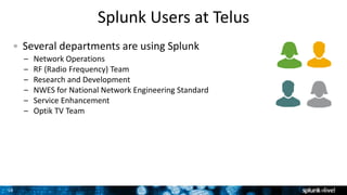 16
Splunk Users at Telus
Several departments are using Splunk
– Network Operations
– RF (Radio Frequency) Team
– Research and Development
– NWES for National Network Engineering Standard
– Service Enhancement
– Optik TV Team
 