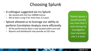 5
Choosing Splunk
A colleague suggested we try Splunk
– We started with the free 500MB license
– We’ve been using it for more than 2.5 years
Splunk allowed us to leverage our ability to
perform Correlation Analysis more efficiently
– All the performance data is now located within one tool
– Reports and dashboards now provide an E2E view
“Before Splunk, I
would typically
use more than 5
tools during my
investigation
now translates
into 1-2 tools.
 