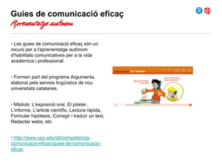 Guies de comunicació eficaç

Aprenentatge autònom

• Les guies de comunicació eficaç són un
recurs per a l'aprenentatge autònom
d'habilitats comunicatives per a la vida
acadèmica i professional.
• Formen part del programa Argumenta,
elaborat pels serveis lingüístics de nou
universitats catalanes.
• Mòduls: L'exposició oral, El pòster,
L'informe, L'article científic, Lectura ràpida,
Formular hipòtesis, Corregir i traduir un text,
Redactar webs, etc.
• http://www.upc.edu/slt/competenciacomunicacio-eficac/guies-de-comunicacioeficac

 