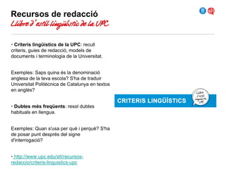 Recursos de redacció

Llibre d’estil lingüístic de la UPC
• Criteris lingüístics de la UPC: recull
criteris, guies de redacció, models de
documents i terminologia de la Universitat.
Exemples: Saps quina és la denominació
anglesa de la teva escola? S'ha de traduir
Universitat Politècnica de Catalunya en textos
en anglès?
• Dubtes més freqüents: resol dubtes
habituals en llengua.
Exemples: Quan s'usa per què i perquè? S'ha
de posar punt després del signe
d'interrogació?
• http://www.upc.edu/slt/recursosredaccio/criteris-linguistics-upc

 
