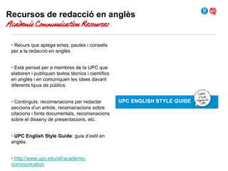 Recursos de redacció en anglès

Academic Communication Resources
• Recurs que aplega eines, pautes i consells
per a la redacció en anglès.

• Està pensat per a membres de la UPC que
elaboren i publiquen textos tècnics i científics
en anglès i en comuniquen les idees davant
diferents tipus de públics.
• Continguts: recomanacions per redactar
seccions d'un article, recomanacions sobre
citacions i fonts documentals, recomanacions
sobre el disseny de presentacions, etc.
• UPC English Style Guide: guia d’estil en
anglès.
• http://www.upc.edu/slt/academiccommunication

 