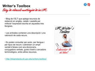 Writer’s Toolbox

Blog de redacció mutlingüe de la UPC
• Blog de l’SLT que aplega recursos de
redacció en anglès, català i castellà per
millorar l’expressió escrita en aquestes tres
llengües.
• Les entrades contenen una descripció i una
valoració de cada recurs.
• Es poden consultar per autor, per llengua i
per tipus de recurs i cobreixen un ampli
ventall d’àrees com ara diccionaris,
conjugadors verbals, guies d’estil o cercadors
terminològics, entre altres recursos.
• http://blogredacta.slt.upc.edu/writers-toolbox/

 