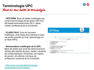 Terminologia UPC

Resol els teus dubtes de terminologia
• UPCTERM. Base de dades multilingüe que
conté la terminologia de les àrees UPC fruit
del treball transversal entre l'SLT i altres
unitats i professorat de la Universitat.
• CLASS-TALK. Guia de conversa
multilingüe, amb frases d'ús habitual a l'aula
(es poden escoltar en línia i descarregar en
un fitxer MP3).
• Nomenclatura multilingüe de la UPC.
Base de dades que recull les denominacions
oficials dels estudis de grau, màster i doctorat,
les unitats bàsiques i funcionals, els òrgans
de govern, els càrrecs i els tipus de
professorat i personal de la Universitat.
• http://www.upc.edu/slt/terminologiaupc/cercadors-terminologics

 