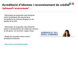 Acreditació d’idiomes i reconeixement de crèdits

Informació i assessorament

• Recorregut de preguntes més freqüents
sobre l'acreditació del requisit de la
competència en terceres llengües en els
estudis de la UPC.
• Recorregut de preguntes més freqüents
sobre el reconeixement de crèdits per idiomes
en els graus i en el primer i segon cicles.
• Bústia de consultes sobre cursos i
acreditació d'idiomes.
• http://www.upc.edu/slt/acredita

 