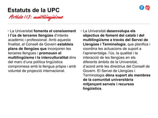 Estatuts de la UPC
Article 113: multilingüisme
• La Universitat fomenta el coneixement
i l’ús de terceres llengües d’interès
acadèmic i professional. Amb aquesta
finalitat, el Consell de Govern estableix
plans de llengües que incorporen les
terceres llengües i promouen el
multilingüisme i la interculturalitat dins
del marc d’una política lingüística
compromesa amb la llengua pròpia i amb
voluntat de projecció internacional.

• La Universitat desenvolupa els
objectius de foment del català i del
multilingüisme a través del Servei de
Llengües i Terminologia, que planifica i
coordina les actuacions de suport a
l’aprenentatge, l’ús, la qualitat i la
interacció de les llengües en els
diferents àmbits de la Universitat,
d’acord amb les directrius del Consell de
Govern. El Servei de Llengües i
Terminologia dóna suport als membres
de la comunitat universitària
mitjançant serveis i recursos
lingüístics.

 