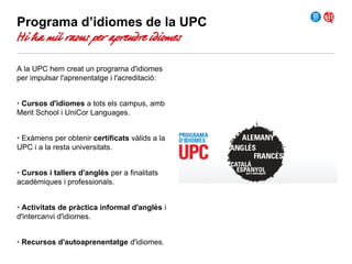 Programa d’idiomes de la UPC

Hi ha mil raons per aprendre idiomes
A la UPC hem creat un programa d'idiomes
per impulsar l'aprenentatge i l'acreditació:
• Cursos d'idiomes a tots els campus, amb
Merit School i UniCor Languages.
• Exàmens per obtenir certificats vàlids a la
UPC i a la resta universitats.
• Cursos i tallers d'anglès per a finalitats
acadèmiques i professionals.
• Activitats de pràctica informal d'anglès i
d'intercanvi d'idiomes.
• Recursos d'autoaprenentatge d'idiomes.

 