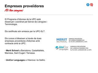 Empreses proveïdores

Al teu campus

El Programa d'idiomes de la UPC està
dissenyat i coordinat pel Servei de Llengües i
Terminologia.
Els certificats són emesos per la UPC-SLT.
Els cursos s'ofereixen a través de dues
empreses proveïdores d'idiomes amb
contracte amb la UPC:
• Merit School a Barcelona, Castelldefels,
Manresa, Sant Cugat i Terrassa.
• UniCor Languages a Vilanova i la Geltrú.

 