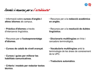 Serveis i recursos per a l’estudiantat
• Informació sobre cursos d'anglès i
altres idiomes als campus.

• Recursos per a la redacció acadèmica
en anglès.

• Pràctica d'idiomes a través
d'intercanvis lingüístics.

• Recursos per a la resolució de dubtes
lingüístics.

• Recursos per a l'autoaprenentatge
d'idiomes.

• Diccionaris multilingües en línia i
cercadors terminològics.

• Cursos de català de nivell avançat.

• Vocabularis multilingües amb la
terminologia de les àrees de coneixement
de la UPC.

• Cursos i guies per millorar les
habilitats comunicatives.

• Traductors automàtics.
• Criteris i models per redactar textos
tècnics.

 