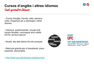 Cursos d’anglès i altres idiomes

Vull aprendre idiomes

• Cursos d'anglès, francès, italià, alemany,
xinès, d'espanyol per a estrangers i altres
idiomes.
• Intensius, quadrimestrals i anuals amb
horaris flexibles i reconeguts amb crèdits
ECTS i de lliure elecció.
• Nivells: des dels bàsics fins als avançats.
• Matrícula gratuïta per a l'estudiantat, preus
especials, descomptes.
• http://www.upc.edu/slt/apren-angles/cursos

 