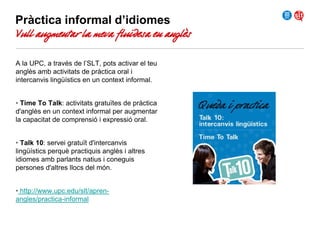 Pràctica informal d’idiomes

Vull augmentar la meva fluïdesa en anglès
A la UPC, a través de l’SLT, pots activar el teu
anglès amb activitats de pràctica oral i
intercanvis lingüístics en un context informal.
• Time To Talk: activitats gratuïtes de pràctica
d'anglès en un context informal per augmentar
la capacitat de comprensió i expressió oral.
• Talk 10: servei gratuït d'intercanvis
lingüístics perquè practiquis anglès i altres
idiomes amb parlants natius i coneguis
persones d'altres llocs del món.
• http://www.upc.edu/slt/aprenangles/practica-informal

 
