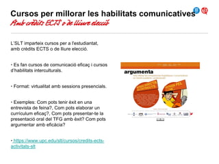 Cursos per millorar les habilitats comunicatives

Amb crèdits ECTS o de lliure elecció
L’SLT imparteix cursos per a l'estudiantat,
amb crèdits ECTS o de lliure elecció.
• Es fan cursos de comunicació eficaç i cursos
d’habilitats interculturals.
• Format: virtualitat amb sessions presencials.
• Exemples: Com pots tenir èxit en una
entrevista de feina?, Com pots elaborar un
currículum eficaç?, Com pots presentar-te la
presentació oral del TFG amb èxit? Com pots
argumentar amb eficàcia?
• https://www.upc.edu/slt/cursos/credits-ectsactivitats-slt

 