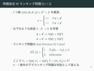 問題設定 IV ランキング問題 (§1.1.3)
• 3 つ組 data (x, x′, y) ∈ X2 × Y を観測
y =



+1 if x ≻ x′
−1 if x ≺ x′
• 以下のような仮説 h : X → R を学習
x ≻ x′
⇒ h(x) > h(x′
)
x ≺ x′
⇒ h(x) ≤ h(x′
)
• ランキング問題の loss function (0-1 loss)
ℓ(ˆh, y) =



1 if y(h1 − h2) ≤ 0
0 otherwise
ここで h1 = h(x), h2 = h(x′), ˆh = (h1, h2) ∈ R2.
0 − 1 損失の下でランキング問題は判別として扱える.
9
 