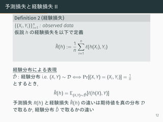 予測損失と経験損失 II
Definition 2 (経験損失)
{(Xi, Yi)}n
i=1 : observed data
仮説 h の経験損失を以下で定義
ˆR(h) :=
1
n
n∑
i=1
ℓ(h(Xi), Yi)
経験分布による表現
ˆD : 経験分布 i.e. (X, Y) ∼ D ⇐⇒ Pr[(X, Y) = (Xi, Yi)] = 1
n
とするとき,
ˆR(h) = E(X,Y)∼ ˆD[ℓ(h(X), Y)]
予測損失 R(h) と経験損失 ˆR(h) の違いは期待値を真の分布 D
で取るか, 経験分布 ˆD で取るかの違い
12
 