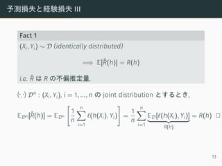 予測損失と経験損失 III
Fact 1
(Xi, Yi) ∼ D (identically distributed)
=⇒ E[ˆR(h)] = R(h)
i.e. ˆR は R の不偏推定量.
(∵) Dn : (Xi, Yi), i = 1, ..., n の joint distribution とするとき,
EDn [ˆR(h)] = EDn
[
1
n
n∑
i=1
ℓ(h(Xi), Yi)
]
=
1
n
n∑
i=1
ED[ℓ(h(Xi), Yi)]
R(h)
= R(h) 2
13
 