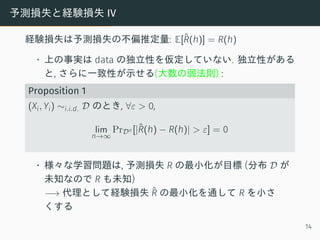 予測損失と経験損失 IV
経験損失は予測損失の不偏推定量: E[ˆR(h)] = R(h)
• 上の事実は data の独立性を仮定していない. 独立性がある
と, さらに一致性が示せる(大数の弱法則) :
Proposition 1
(Xi, Yi) ∼i.i.d. D のとき, ∀ε > 0,
lim
n→∞
PrDn [|ˆR(h) − R(h)| > ε] = 0
• 様々な学習問題は, 予測損失 R の最小化が目標 (分布 D が
未知なので R も未知)
−→ 代理として経験損失 ˆR の最小化を通して R を小さ
くする
14
 