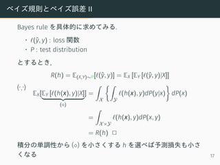 ベイズ規則とベイズ誤差 II
Bayes rule を具体的に求めてみる.
• ℓ(ˆy, y) : loss 関数
• P : test distribution
とするとき,
R(h) = E(X,Y)∼P[ℓ(ˆy, y)] = EX [EY [ℓ(ˆy, y)|X]]
(∵)
EX[EY [ℓ(h(x), y)|X]
(⋄)
] =
∫
X
{∫
Y
ℓ(h(x), y)dP(y|x)
}
dP(x)
=
∫
X×Y
ℓ(h(x), y)dP(x, y)
= R(h) 2
積分の単調性から (⋄) を小さくする h を選べば予測損失も小さ
くなる 17
 