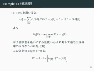 Example 1.1 判別問題
• 0-1loss を用いると,
(⋄) =
∑
y∈Y
ℓ(h(X), Y)P(Y = y|X) = 1 − P(Y = h(X)|X)
より,
h0(X) = arg max
y∈Y
P(Y = y|X)
が予測誤差を最小にする仮説 (input に対して最も出現確
率の大きなラベルを出力)
• このときの Bayes error は
R∗
= 1 − EX
[
max
y∈Y
P(Y = y|X)
]
18
 