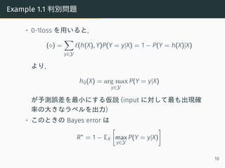 Example 1.1 判別問題
• 0-1loss を用いると,
(⋄) =
∑
y∈Y
ℓ(h(X), Y)P(Y = y|X) = 1 − P(Y = h(X)|X)
より,
h0(X) = arg max
y∈Y
P(Y = y|X)
...
