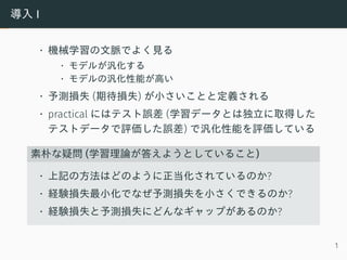 導入 I
• 機械学習の文脈でよく見る
• モデルが汎化する
• モデルの汎化性能が高い
• 予測損失 (期待損失) が小さいことと定義される
• practical にはテスト誤差 (学習データとは独立に取得した
テストデータで評価した誤差) で汎化性能を評価している
素朴な疑問 (学習理論が答えようとしていること)
• 上記の方法はどのように正当化されているのか?
• 経験損失最小化でなぜ予測損失を小さくできるのか?
• 経験損失と予測損失にどんなギャップがあるのか?
1
 