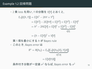 Example 1.2 回帰問題
• 2 乗 loss を用い, Y の分散を V[Y] とおくと,
EY[ℓ(h, Y)] = E[h2
− 2hY + Y2
]
= E[h2
] − 2E[hY] + E[Y2
] + E[Y2
] − E[Y]2
= h2
− 2hE[Y] + E[Y]2
+ E[Y2
] − E[Y]2
V[Y]
= (h − E[Y])2
+ V[Y]
第 1 項を最小にする h が Bayes rule
• このとき, Bayes error は
R∗
= R(h0) = EX[EY[ℓ(h0(X), Y)|X]
V[Y|X]
]
= E[V[Y|X]]
条件付き分散が一定値 σ2 ならば, Bayes error も σ2
19
 