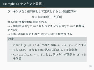 Example 1.3 ランキング問題 I
ランキングを 2 値判別として定式化すると, 仮説空間が
H = {sign(h(x) − h(x′
))}
なる形の関数空間に制限される.
→ 2 値判別の Bayes rule からランキングの Bayes rule は構成
できない
→ data 分布に仮定をおき, Bayes rule を特徴づける
設定
• input を (x+, x−) ∈ X2 とおき, 常に x+ ≻ x−, y = +1 とする
• もし (x, x′, −1) なる data があれば (x′, x, +1) と変換
• x+ ∼i.i.d. D+, x− ∼i.i.d. D− とし, ランキング関数 h : X → R
を学習
20
 
