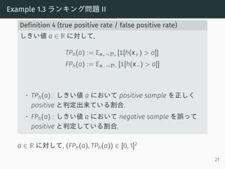 Example 1.3 ランキング問題 II
Definition 4 (true positive rate / false positive rate)
しきい値 a ∈ R に対して,
TPh(a) := Ex+∼D+ [1[h(x+) > a]]
FPh(a) := Ex−∼D− [1[h(x−) > a]]
• TPh(a) : しきい値 a において positive sample を正しく
positive と判定出来ている割合.
• FPh(a) : しきい値 a において negative sample を誤って
positive と判定している割合.
a ∈ R に対して, (FPh(a), TPh(a)) ∈ [0, 1]2
21
 