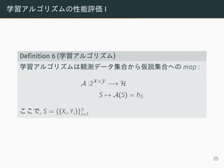 学習アルゴリズムの性能評価 I
Definition 6 (学習アルゴリズム)
学習アルゴリズムは観測データ集合から仮説集合への map :
A :2X×Y
−→ H
S → A(S) = hS
ここで, S = {(Xi, Yi)}n
i=1
25
 