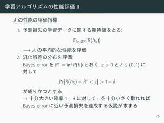 学習アルゴリズムの性能評価 II
A の性能の評価指標
1. 予測損失の学習データに関する期待値をとる:
ES∼Dn [R(hS)]
−→ A の平均的な性能を評価
2. 汎化誤差の分布を評価:
Bayes error を R∗ = inf R(h) とおく. ε > 0 と δ ∈ (0, 1) に
対して
Pr[R(hS) − R∗
< ε] > 1 − δ
が成り立つとする.
→ 十分大きい確率 1 − δ に対して ε を十分小さく取れれば
Bayes error に近い予測損失を達成する仮説が求まる
26
 
