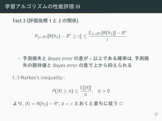 学習アルゴリズムの性能評価 III
Fact 2 (評価指標 1 と 2 の関係)
PS∼Dn [R(hS) − R∗
≥ ε] ≤
ES∼Dn [R(hS)] − R∗
ε
• 予測損失と Bayes error の差が ε 以上である確率は, 予測損
失の期待値と Bayes error の差で上から抑えられる
(∵) Markov’s inequality :
P(|X| ≥ a) ≤
E[|X|]
a
, a > 0
より, |X| = R(hS) − R∗, a = ε とおくと直ちに従う 2
27
 