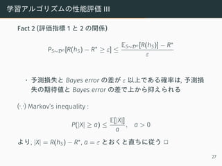 学習アルゴリズムの性能評価 III
Fact 2 (評価指標 1 と 2 の関係)
PS∼Dn [R(hS) − R∗
≥ ε] ≤
ES∼Dn [R(hS)] − R∗
ε
• 予測損失と Bayes error の差が ε 以上である確率は...