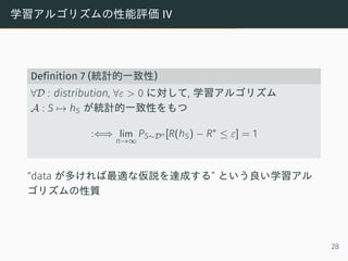 学習アルゴリズムの性能評価 IV
Definition 7 (統計的一致性)
∀D : distribution, ∀ε > 0 に対して, 学習アルゴリズム
A : S → hS が統計的一致性をもつ
:⇐⇒ lim
n→∞
PS∼Dn [R(hS) − R∗
≤ ε] = 1
“data が多ければ最適な仮説を達成する” という良い学習アル
ゴリズムの性質
28
 