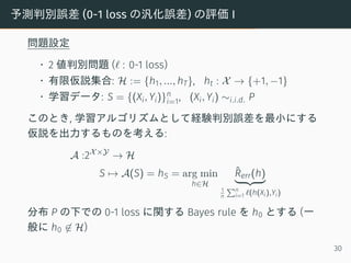 予測判別誤差 (0-1 loss の汎化誤差) の評価 I
問題設定
• 2 値判別問題 (ℓ : 0-1 loss)
• 有限仮説集合: H := {h1, ..., hT}, ht : X → {+1, −1}
• 学習データ: S = {(Xi, Yi)}n
i=1, (Xi, Yi) ∼i.i.d. P
このとき, 学習アルゴリズムとして経験判別誤差を最小にする
仮説を出力するものを考える:
A :2X×Y
→ H
S → A(S) = hS = arg min
h∈H
ˆRerr(h)
1
n
∑n
i=1 ℓ(h(Xi),Yi)
分布 P の下での 0-1 loss に関する Bayes rule を h0 とする (一
般に h0 ̸∈ H)
30
 
