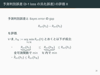 予測判別誤差 (0-1 loss の汎化誤差) の評価 II
予測判別誤差と Bayes error の gap
Rerr(hS) − Rerr(h0)
を評価.
いま, hH := arg min
h∈H
Rerr(h) とおくと以下が成立:
• Rerr(h0)
全可測関数で min
≤ Rerr(hH)
H 内で min
≤ Rerr(hS)
• ˆRerr(hS) ≤ ˆRerr(hH)
31
 