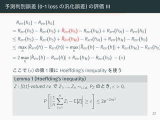 予測判別誤差 (0-1 loss の汎化誤差) の評価 III
Rerr(hS) − Rerr(h0)
= Rerr(hS) − ˆRerr(hS) + ˆRerr(hS) − Rerr(hH) + Rerr(hH) − Rerr(h0)
≤ Rerr(hS) − ˆRerr(hS) + ˆRerr(hH) − Rerr(hH) + Rerr(hH) − Rerr(h0)
≤ max
h
|ˆRerr(h) − Rerr(h)| + max
h
|ˆRerr(h) − Rerr(h)| + Rerr(hH) − Rerr(h0)
= 2 max
h
|ˆRerr(h) − Rerr(h)| + Rerr(hH) − Rerr(h0) − (⋄)
ここで (⋄) の第 1 項に Hoeffding’s inequality を使う
Lemma 1 (Hoeffding’s inequality)
Z : [0,1]-valued r.v. で Z1, ..., Zn ∼i.i.d. PZ のとき, ε > 0,
P
[
1
n
n∑
i=1
Zi − E[Z] ≥ ε
]
≤ 2e−2nε2
32
 