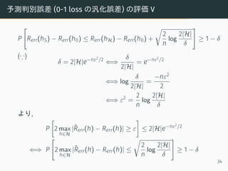 予測判別誤差 (0-1 loss の汎化誤差) の評価 V
P
[
Rerr(hS) − Rerr(h0) ≤ Rerr(hH) − Rerr(h0) +
√
2
n
log
2|H|
δ
]
≥ 1 − δ
(∵)
δ = 2|H|e−nε2/2
⇐⇒
δ
2|H|
= e−nε2/2
⇐⇒ log
δ
2|H|
=
−nε2
2
⇐⇒ ε2
=
2
n
log
2|H|
δ
より,
P
[
2 max
h∈H
|ˆRerr(h) − Rerr(h)| ≥ ε
]
≤ 2|H|e−nε2/2
⇐⇒ P
[
2 max
h∈H
|ˆRerr(h) − Rerr(h)| ≤
√
2
n
log
2|H|
δ
]
≥ 1 − δ
34
 