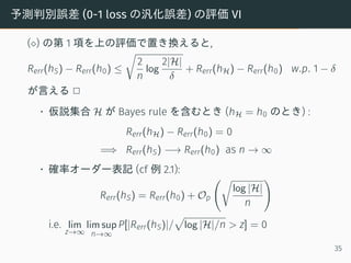 予測判別誤差 (0-1 loss の汎化誤差) の評価 VI
(⋄) の第 1 項を上の評価で置き換えると,
Rerr(hS) − Rerr(h0) ≤
√
2
n
log
2|H|
δ
+ Rerr(hH) − Rerr(h0) w.p. 1 − δ
が言える 2
• 仮説集合 H が Bayes rule を含むとき (hH = h0 のとき) :
Rerr(hH) − Rerr(h0) = 0
=⇒ Rerr(hS) −→ Rerr(h0) as n → ∞
• 確率オーダー表記 (cf 例 2.1):
Rerr(hS) = Rerr(h0) + Op
(√
log |H|
n
)
i.e. lim
z→∞
lim sup
n→∞
P[|Rerr(hS)|/
√
log |H|/n > z] = 0
35
 