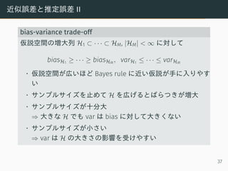 近似誤差と推定誤差 II
bias-variance trade-off
仮説空間の増大列 H1 ⊂ · · · ⊂ HM, |HM| < ∞ に対して
biasH1 ≥ · · · ≥ biasHM
, varH1 ≤ · · · ≤ varHM
• 仮説空間が広いほど Bayes rule に近い仮説が手に入りやす
い
• サンプルサイズを止めて H を広げるとばらつきが増大
• サンプルサイズが十分大
⇒ 大きな H でも var は bias に対して大きくない
• サンプルサイズが小さい
⇒ var は H の大きさの影響を受けやすい
37
 