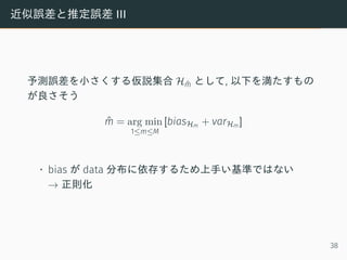 近似誤差と推定誤差 III
予測誤差を小さくする仮説集合 Hˆm として, 以下を満たすもの
が良さそう
ˆm = arg min
1≤m≤M
[biasHm + varHm ]
• bias が data 分布に依存するため上手い基準ではない
→ 正則化
38
 