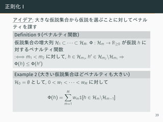 正則化 I
アイデア: 大きな仮説集合から仮説を選ぶことに対してペナル
ティを課す
Definition 9 (ペナルティ関数)
仮説集合の増大列 H1 ⊂ · · · ⊂ HM. Φ : Hm → R≥0 が仮説 h に
対するペナルティ関数
:⇐⇒ m1 < m2 に対して, h ∈ Hm1 , h′ ∈ Hm2 Hm1 ⇒
Φ(h) ≤ Φ(h′)
Example 2 (大きい仮説集合ほどペナルティも大きい)
H0 = ∅ として, 0 < w1 < · · · < wM に対して
Φ(h) =
M∑
m=1
wm1[h ∈ HmHm−1]
39
 
