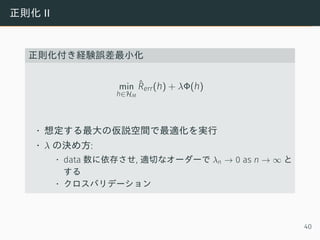 正則化 II
正則化付き経験誤差最小化
min
h∈HM
ˆRerr(h) + λΦ(h)
• 想定する最大の仮説空間で最適化を実行
• λ の決め方:
• data 数に依存させ, 適切なオーダーで λn → 0 as n → ∞ と
する
• クロスバリデーション
40
 