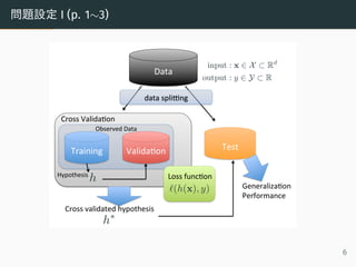 問題設定 I (p. 1∼3)
Data
Training Valida,on Test
Cross	Valida,on
Cross	validated	hypothesis
Generaliza,on		
Performance
data	spli<ng
input : x X Rd
output : y Y R
Observed	Data
h
h
Hypothesis
(h(x), y)
Loss	func,on
6
 