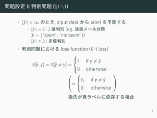 問題設定 II 判別問題 (§1.1.1)
• |Y| < ∞ のとき, input data から label を予測する.
• |Y| = 2 : 2 値判別 (e.g. 迷惑メール分類
Y = {“spam”, “nonspam”})
• |Y| ≥ 3 : 多値判別
• 判別問題における loss function (0-1 loss)
ℓ(ˆy, y) = 1[ˆy ̸= y] =



1 if y ̸= ˆy
0 otherwise

=



ℓy if y ̸= ˆy
0 otherwise


損失が真ラベルに依存する場合
7
 