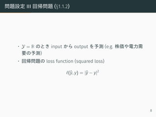問題設定 III 回帰問題 (§1.1.2)
• Y = R のとき input から output を予測 (e.g. 株価や電力需
要の予測)
• 回帰問題の loss function (squared loss)
ℓ(ˆy, y) = |ˆy − y|2
8
 