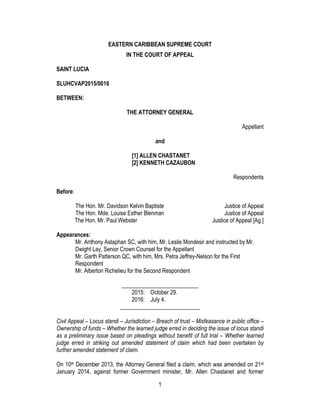 1
EASTERN CARIBBEAN SUPREME COURT
IN THE COURT OF APPEAL
SAINT LUCIA
SLUHCVAP2015/0016
BETWEEN:
THE ATTORNEY GENERAL
Appellant
and
[1] ALLEN CHASTANET
[2] KENNETH CAZAUBON
Respondents
Before:
The Hon. Mr. Davidson Kelvin Baptiste Justice of Appeal
The Hon. Mde. Louise Esther Blenman Justice of Appeal
The Hon. Mr. Paul Webster Justice of Appeal [Ag.]
Appearances:
Mr. Anthony Astaphan SC, with him, Mr. Leslie Mondesir and instructed by Mr.
Dwight Lay, Senior Crown Counsel for the Appellant
Mr. Garth Patterson QC, with him, Mrs. Petra Jeffrey-Nelson for the First
Respondent
Mr. Alberton Richelieu for the Second Respondent
___________________________
2015: October 29.
2016: July 4.
____________________________
Civil Appeal – Locus standi – Jurisdiction – Breach of trust – Misfeasance in public office –
Ownership of funds – Whether the learned judge erred in deciding the issue of locus standi
as a preliminary issue based on pleadings without benefit of full trial – Whether learned
judge erred in striking out amended statement of claim which had been overtaken by
further amended statement of claim.
On 10th December 2013, the Attorney General filed a claim, which was amended on 21st
January 2014, against former Government minister, Mr. Allen Chastanet and former
 