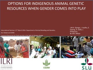 OPTIONS	FOR	INDIGENOUS	ANIMAL	GENETIC	
RESOURCES	WHEN	GENDER	COMES	INTO	PLAY	
J.M.K.	Ojango,	J.	Audho,	E.	
Oyieng,	A.	Galie,	J.	
Philipsson,		
&	A.M.	Okeyo		
InternaKonal	Seminar	11th	March	2016-	Department	of	Animal	Breeding	and	GeneKcs,	
SLU	Global	and	SIANI:	
Livestock	Resources	for	food	security	in	the	light	of	climate	change	
 